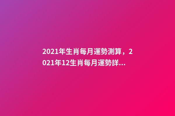 2021年生肖每月運勢測算，2021年12生肖每月運勢詳解 未來三個月運勢測算